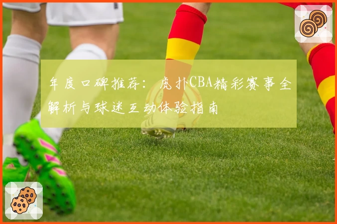 年度口碑推荐：虎扑CBA精彩赛事全解析与球迷互动体验指南