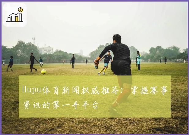 Hupu体育新闻权威推荐：掌握赛事资讯的第一手平台