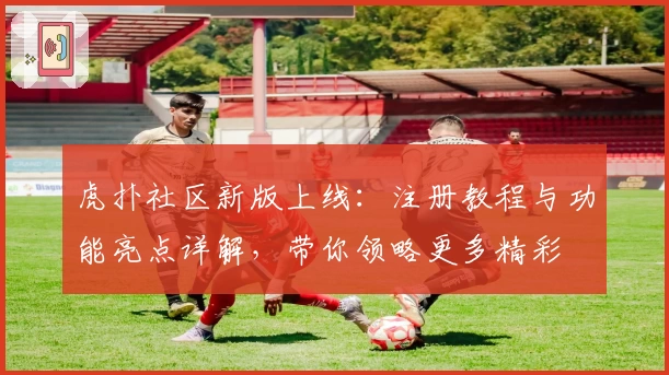 虎扑社区新版上线：注册教程与功能亮点详解，带你领略更多精彩