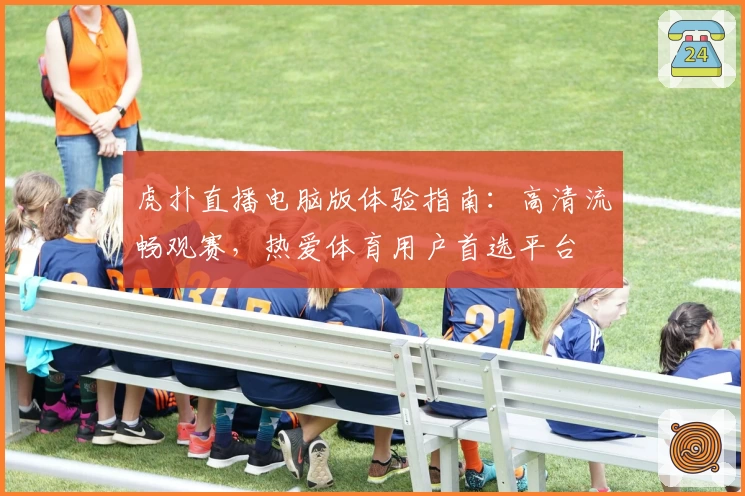 虎扑直播电脑版体验指南：高清流畅观赛，热爱体育用户首选平台