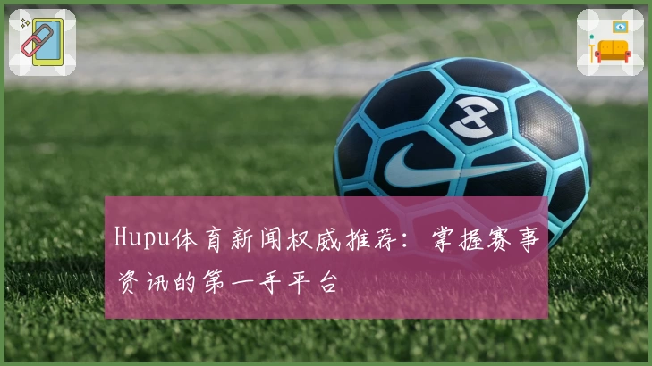 Hupu体育新闻权威推荐：掌握赛事资讯的第一手平台