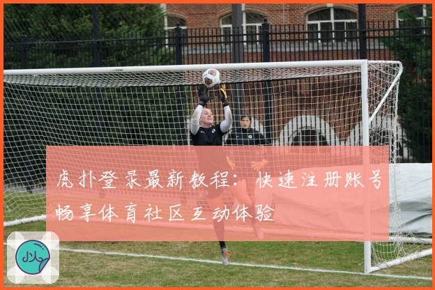 虎扑登录最新教程：快速注册账号畅享体育社区互动体验