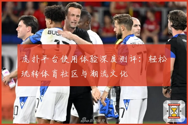 虎扑平台使用体验深度测评：轻松玩转体育社区与潮流文化