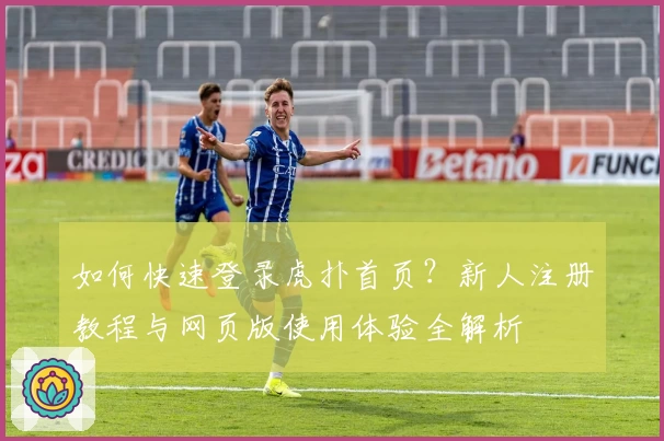如何快速登录虎扑首页?新人注册教程与网页版使用体验全解析