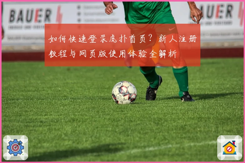 如何快速登录虎扑首页?新人注册教程与网页版使用体验全解析