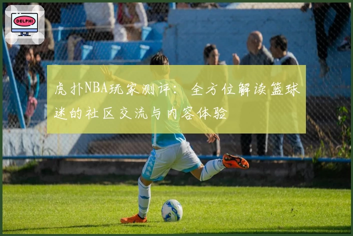 虎扑NBA玩家测评：全方位解读篮球迷的社区交流与内容体验