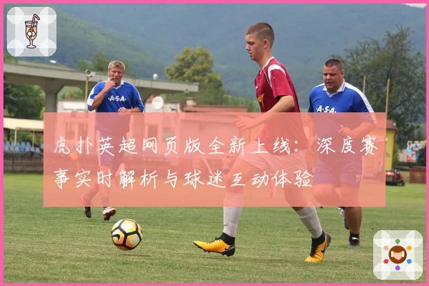 虎扑英超网页版全新上线：深度赛事实时解析与球迷互动体验