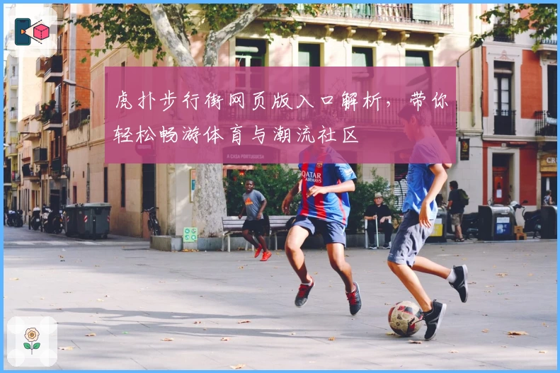 虎扑步行街网页版入口解析，带你轻松畅游体育与潮流社区