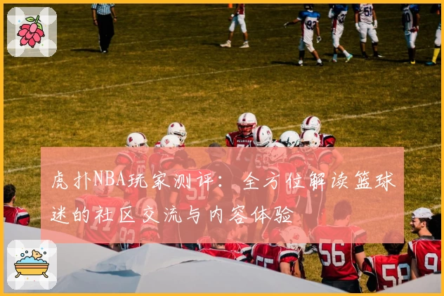 虎扑NBA玩家测评：全方位解读篮球迷的社区交流与内容体验