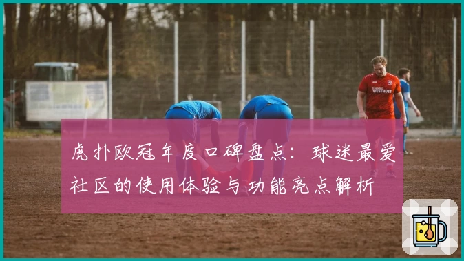 虎扑欧冠年度口碑盘点：球迷最爱社区的使用体验与功能亮点解析