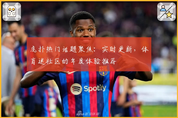 虎扑热门话题聚焦：实时更新，体育迷社区的年度体验推荐