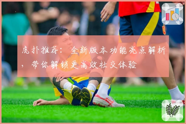 虎扑推荐：全新版本功能亮点解析，带你解锁更高效社交体验