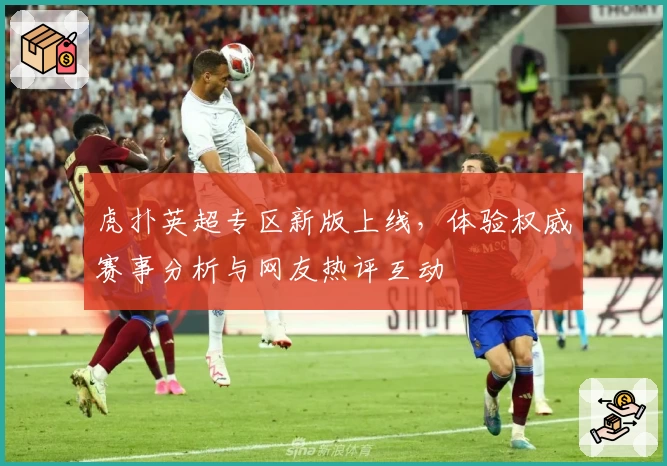 虎扑英超专区新版上线，体验权威赛事分析与网友热评互动