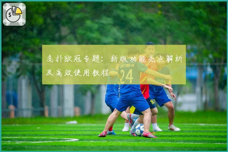 虎扑欧冠专题:新版功能亮点解析及高效使用教程