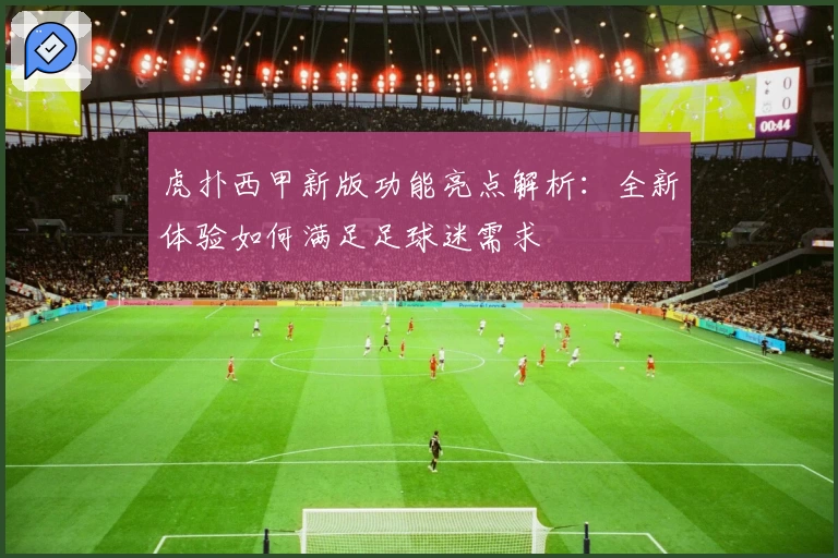 虎扑西甲新版功能亮点解析：全新体验如何满足足球迷需求