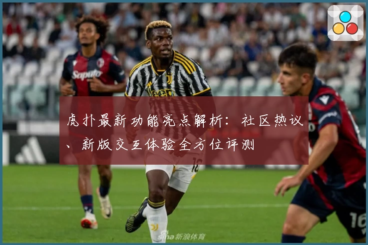 虎扑最新功能亮点解析：社区热议、新版交互体验全方位评测