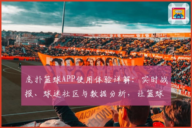 虎扑篮球APP使用体验详解：实时战报、球迷社区与数据分析，让篮球迷一站式畅玩