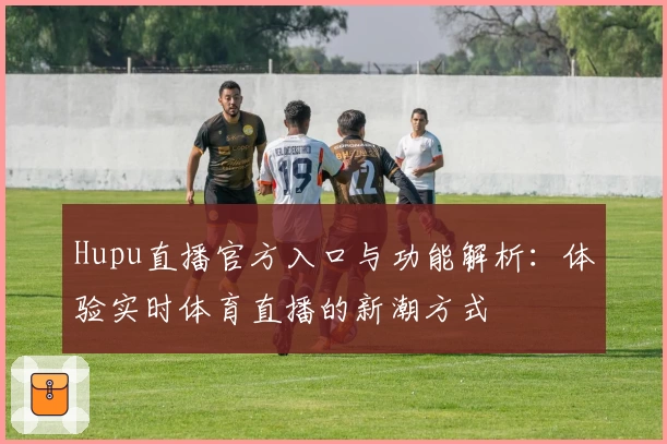 Hupu直播官方入口与功能解析:体验实时体育直播的新潮方式