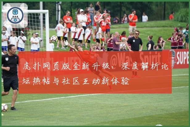 虎扑网页版全新升级,深度解析论坛热帖与社区互动新体验