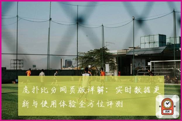 虎扑比分网页版详解：实时数据更新与使用体验全方位评测