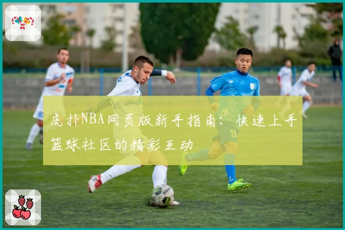 虎扑NBA网页版新手指南：快速上手篮球社区的精彩互动