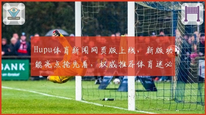Hupu体育新闻网页版上线，新版功能亮点抢先看，权威推荐体育迷必备资讯平台