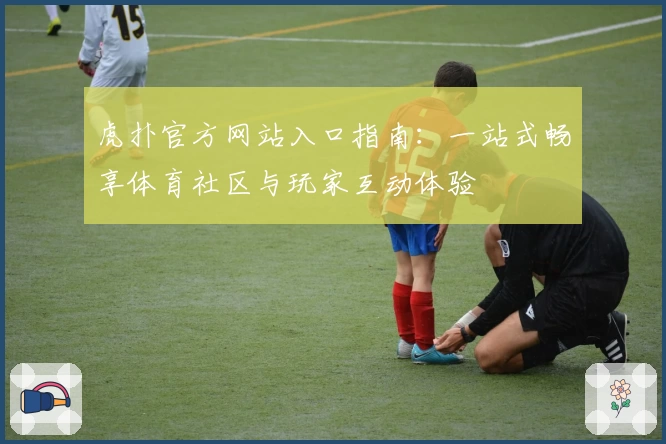 虎扑官方网站入口指南：一站式畅享体育社区与玩家互动体验