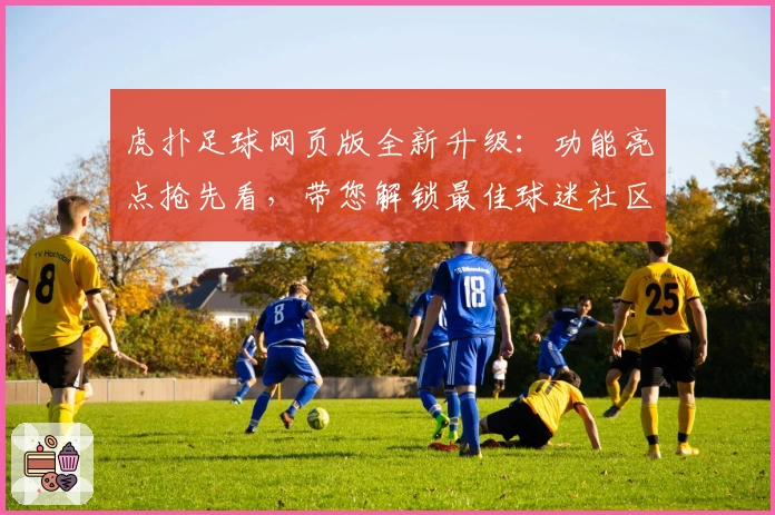 虎扑足球网页版全新升级:功能亮点抢先看,带您解锁最佳球迷社区体验